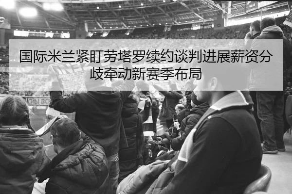 国际米兰紧盯劳塔罗续约谈判进展薪资分歧牵动新赛季布局