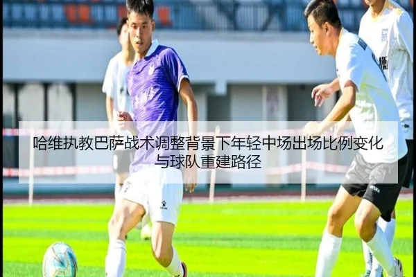 哈维执教巴萨战术调整背景下年轻中场出场比例变化与球队重建路径 - kaiyun