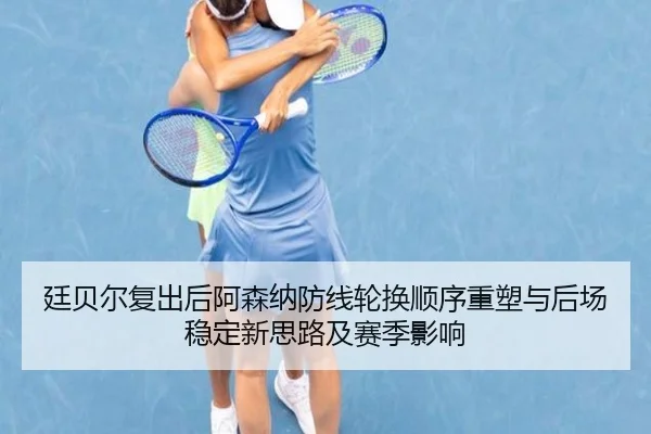 廷贝尔复出后阿森纳防线轮换顺序重塑与后场稳定新思路及赛季影响 | kaiyun