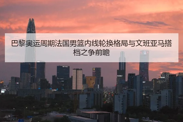 巴黎奥运周期法国男篮内线轮换格局与文班亚马搭档之争前瞻 | kaiyun