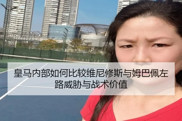 皇马内部如何比较维尼修斯与姆巴佩左路威胁与战术价值 | kaiyun