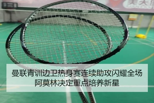 曼联青训边卫热身赛连续助攻闪耀全场阿莫林决定重点培养新星